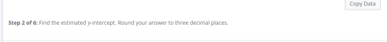 Copy Data Step 2 of 6: Find the estimated y-intercept. Round your answer to three decimal places.