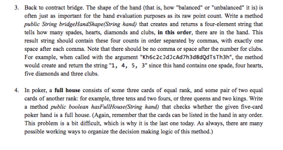 3. Back to contract bridge. The shape of the hand (that is, how balanced or unbalanced it is) is urposes as its raw point count. Write a method often just as important for the hand evaluation p public String bridgeHandShape(String hand) that creates and returns a four-element string that tells how many spades, hearts, diamonds and clubs, in this order, there are in the hand. This result string should contain these four counts in order separated by commas, with exactly one space after each comma. Note that there should be no comma or space after the number for clubs For example, when called with the argument Kh6c2cJd3cAd7h3d8dQdTsTh3h, the method would create and return the string 1, 4, 5, 3 since this hand contains one spade, four hearts, five diamonds and three clubs. 4. In poker, a full house consists of some three cards of equal rank, and some pair of two equal cards of another rank: for example, three tens and two fours, or three queens and two kings. Write a method public boolean hasFullHouse(String hand) that checks whether the given five-card poker hand is a full house. (Again, remember that the cards can be listed in the hand in any order. This problem is a bit difficult, which is why it is the last one today. As always, there are many possible working ways to organize the decision making logic of this method.)