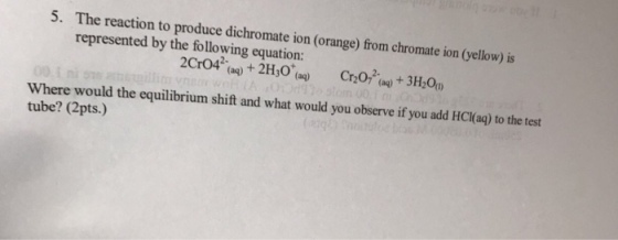 5. The reaction to produce dichromate ion (orange) from chromate ion (yellow) is represented by the following equation: 2C042-(aq) + 2H30(aq) Where would the equilibrium shift and what would you observe if you add HC(aq) to the test tube? (2pts.)