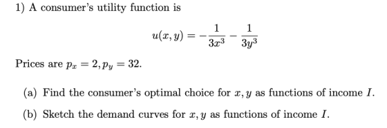 1) A consumers utility function is Prices are p -2, Py - 32. (a) Find the consumers optimal choice for x, y as functions of income I. (b) Sketch the demand curves for x, y as functions of income I.