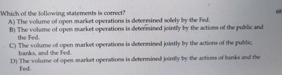Which of the following statements is correct? A) The volume of open market operations is determined solely by the Fed. B) The