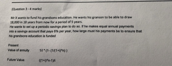 (Question 3 - 4 marks) Mr X wants to fund his grandsons education. He wants his granson to be able to draw 18,000 in 18 years