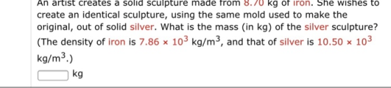An artist creates a solid sculpture made trom 8.7o kg of iron. She wishes to create an identical sculpture, using the same mold used to make the original, out of solid silver. What is the mass (in kg) of the silver sculpture? (The density of iron is 7.86 x 103 kg/m3, and that of silver is 10.50 x 103 kg/m3.) kg