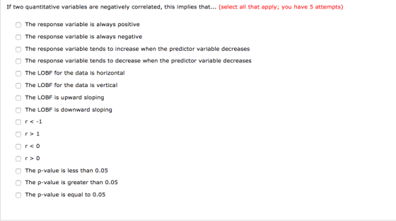 If two quantitative variables are negatively correlated, this implies that... (select all that apply; you have 5 attempts) O The response variable is always positive The response variable is always negative The response variable tends to increase when the predictor variable decreases The response variable tends to decrease when the predictor variable decreases O The LOBF for the data is horizontal O The LOBF for the data is vertical O The LOBF is upward sloping O The LOBF is downward sloping Or< -1 r>1 r0 The p-value is less than 0.05 The p-value is greater than 0.05 O The p-value is equal to 0.05