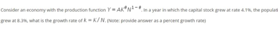 -e Consider an economy with the production function Y= AK° N In a year in which the capital stock grew at rate 4.16, the popu