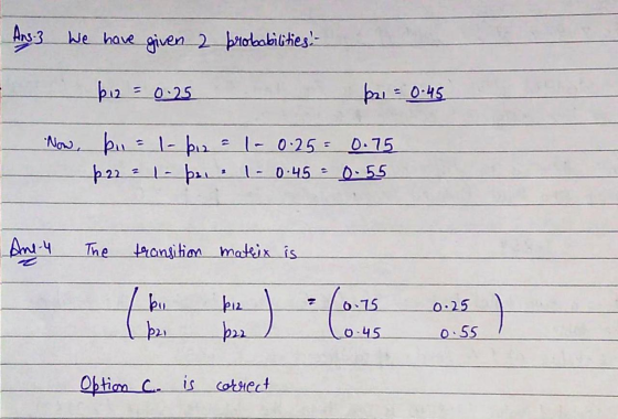 Ans. We have given a probabilities. - biz = 0.25 p21 = 0.45 Now, bu = 1- ki2 = 1- 0.25= 0.75 p22 ² 1 - bu - 0.45 - 0-55 3 Ane