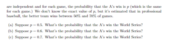 are independent and for each game, the probability that the As win is p (which is the same for each game.) We dont know the exact value of p, but its estimated that in professional baseball, the better team wins between 50% and 70% of games. (a) Suppose p-0.5. Whats the probability that the As win the World Series? b) Suppose p- 0.6. Whats the probability that the As win the World Series? (c) Suppose p 0.7. Whats the probability that the As win the World Series?
