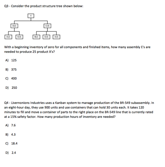 03-Consider the product structure tree shown below: D(2) C(3) A(2) E(3) B(2) E(3) A(3) With a beginning inventory of zero for all components and finished items, how many assembly Es are needed to produce 25 product Xs? A) 125 B) 375 C) 400 D) 250 Q4-Livernonions Industries uses a Kanban system to manage production of the BR-549 subassembly. In an eight-hour day, they use 900 units and use containers that can hold 30 units each. It takes 120 minutes to fill and move a container of parts to the right place on the BR-549 line that is currently rated at a 15% safety factor. How many production hours of inventory are needed? A) 7.6 B) 4.3 C) 18.4 D) 2.4