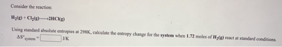 Consider the reaction: H2(g) + Cl2(g) +2HC (g) Using standard absolute entropies at 298K, calculate the entropy change for th