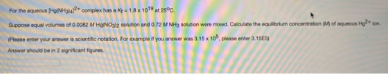 For the aqueous (Hg(NH3)4]2+ complex has a K - 1.8 x 1019 at 25°C. Suppose equal volumes of 0.0082 M Hg(NO3)2 solution and 0.