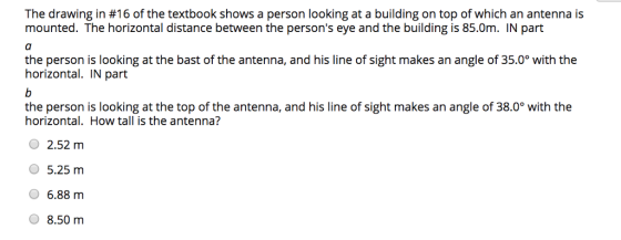The drawing in #16 of the textbook shows a person looking at a building on top of which an antenna is mounted. The horizontal distance between the persons eye and the building is 85.0m. IN part the person is looking at the bast of the antenna, and his line of sight makes an angle of 35.0 with the horizontal. IN part the person is looking at the top of the antenna, and his line of sight makes an angle of 38.0° with the horizontal. How tall is the antenna? O 2.52 m O 5.25 nm 6.88 m 8.50 m