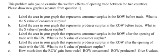 This problem asks you to examine the welfare effects of opening trade between the two countries. Please draw new graphs (separate from question I). a. Label the area in your graph that represents consumer surplus in the ROW before trade. What is b. Label the area in your graph that represents producer surplus in the ROW before trade. What is the S value of consumer surplus? the $ value of producer surplus? Label the area in your graph that represents consumer surplus in the ROW after the opening of trade with the US. What is the S value of consumer surplus? Label the area in your graph that represents producer surplus in the ROW after the opening of trade with the US. What is the S value of producer surplus? How much does the ROW gain from trade? ROW consumers? ROW producers? Give S values. d.