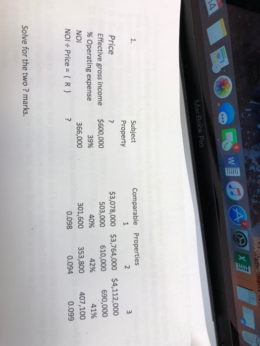 5 MacBook Pro 1. Subject Comparable Properties Price Effective gross income % Operating expense Property $600,000 366,000 $3,078,000 $3,764,000 $4,112,000 503,000 610,000 6,000 41% 301,600 353,800 407,100 39% 40% 42% NOI NOI ÷ Price = ( R ) 0.098 0.094 0.099 Solve for the two? marks.