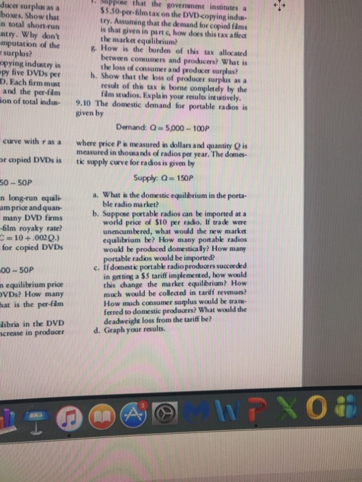. Guppose that the government instinates a ducer surplus as a boses. Show that n total short-run $$.50-pm-6ilmtax on the DVD-copying indu- try. Assuming that the demand for copied fims s that given in punc, how does this tax a ffect the market equilibrium stry. Why dont mputation of the&. How is the burden of this tax allocated r surplus? opying industry is py five DVDs per D. Each firm must and the per-film between consumers and producers? What is the loss of consumer and producer surplus? h. Show that the loss of producer surplas as a result of this tax is borne completely by the fim studios. Explain your results intuitively on of total indu 9,10 The domestic demand for portable rados ia given by Demand: Q 5,000-100P measured in thousands of radios per year. The dome Supply Q 1S0P curve with r as a where price P w measured in dollars and quandry Q is or copied DVDs is te r oopiod DVDs is tk supply cuve for radios is given by for radi 50-50P a. What is the domestic equilibrium in the porta- n long-run equil am price andquan- many DVD firms 6lm royaky rate ble radio market? b. Suppose portablk radios can be imported at a world price of $10 per radio. If trade were unencumbered, what would the new marke equilibrium be? How many portable radios would be produced domestica lly? How many for copied DVDs ble radios would be imported? If domestk portablk radioproducers succeeded in getting a $5 tariff implemented, how would this change the market equilibrium? How much would be colleted in tariff revenues How much consumer suplus would be trans- fered to domestic producers? What would the deadweight loss from the tariff be? 00-S0P n equilibrium price VDs? How many hat is the per-flm libria in the DVD crease in producer d. Graph your results.