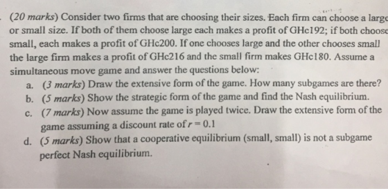 (20 marks) Consider two firms that are choosing their sizes. Each firm can choose a large or small size. If both of them choose large each makes a profit of GHc192; if both choose small, each makes a profit of GHc200. If one chooses large and the other chooses small the large firm makes a profit of GHc216 and the small firm makes GHc180. Assume a simultaneous move game and answer the questions below: (3 marks) Draw the extensive form of the game. How many subgames are there? (5 marks) Show the strategic form of the game and find the Nash equilibrium (7 marks) Now assume the game is played twice. Draw the extensive form of the game assuming a discount rate of r (5 marks) Show that a cooperative equilibrium (small, small) is not a subgame perfect Nash equilibrium. a. b. c. 0.1 d.