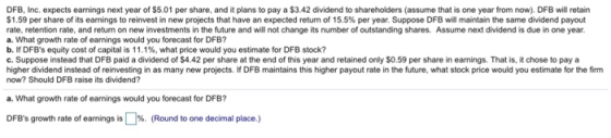 DFB, Inc. expects earnings next year of $5.01 per share, and it plans to pay a $3.42 dividend to shareholders (assume that is one year from now). DFB will retain $1.59 per share of its earnings to reinvest in new projects that have an expected return of 15.5% per year. Suppose DFB wil maintain the same idend payout rate, retention rate, and return on new investments in the future and will not change its number of outstanding shares. Assume next dividend is due in one year. a. What growth rate of earnings would you forecast for DFB? b.H DFBs equity cost of capital is 11.1%, what price would you estimate for DFB stock? c. Suppose instead that DFB paid a dividend of $4.42 per share at the end of this year and retained only $0.59 per share in earnings. That is, it chose to pay a higher dividend instead of reinvesting in as many new projects. If DFB maintains this higher payout rate in the future, what stock price would you estimate for the firm now? Should DFB raise its dividend? a. What growth rate of earnings would you forecast for DFB? DFBs growth rate of earnings is LM. (Round to one decimal place.)