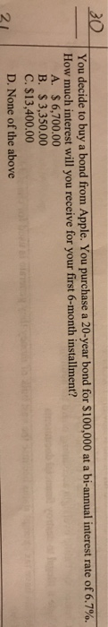 20 You decide to buy a bond from Apple. You purchase a 20-year bond for $100,000 at a bi interest rate of 6.7%. How much inte