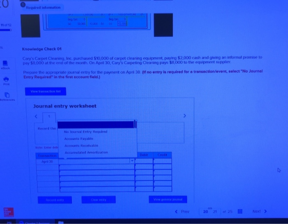 Required information Beg bi 50000 42.000b 420 11 of 12 ts Knowledge Check 01 Carys Carpet Cleaning, Inc purchased $10,000 of carpet cleaning equipment, paying $2000 cash and giving an informal promise to pay $8,000 at the end of the month. On April 30, Carys Carpeting Cleaning pays $8,000 to the equipment supplier eBook Prepare the appropriate journal entry for the payment on Apri 30 (f no entry is required for a transaction/event, select No Journel Entry Required in the first account field.) View transaction list References Journal entry worksheet Record the No Journal Entry Required Accounts Payable Accounts Receivable Hote: Enter debi Accumulated Amartization Apri 30 View general journal K Prev20 21 of 25! Noxt >