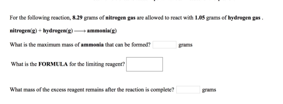 For the following reaction, 8.29 grams of nitrogen gas are allowed to react with 1.05 grams of hydrogen gas . nitrogen(g) + h
