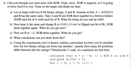 6. I bet you thought you were done with XOR. Nope, sorry. XOR is magical, so Im going to force feed it to you. Feast on the magic and thank me later. a) Let us begin with two 8-bit binary strings, A and B. Assume at first A = 01001010 and B has the same value. Take A and B and XOR them together in a bitwise fashion (XOR each bit of A with each bit of B. What bit string do you end up with? b) Now keep A the same and change B to 01001110 (we’ve flipped one bit of B). XOR them together again. What do you get now? c) Now set B to -A. XOR them together. What do you get? d) What conclusions can you draw from this? e) Using the conclusions you’ve drawn, outline a procedure for how youd calculate how far two binary strings are from one another, namely how many bit positions differ between the two strings? Pseudocode, C code, or a summary are fine here. unsigned char x = a ^ b; // a XOR b (a and b unsigned differ = 0; for i = 0; i < 7; i++) {