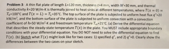 Problem 3: A thin flat plate of length L-120 mm, thickness t=4 mm, width W=30 mm, and thermal conductivity k=20 W/m-K is ther