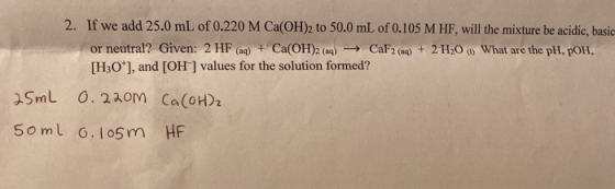 2. If we add 25.0 mL of 0.220 M Ca(OH)2 to 50.0 mL of 0.105 M HF, will the mixture be acidic, basic or neutral? Given: 2 HF (