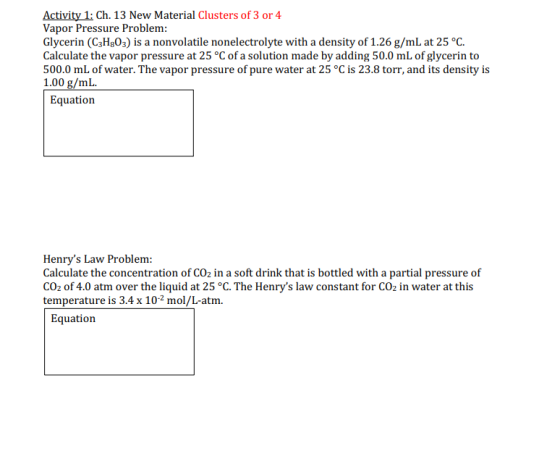 Activity 1: Ch. 13 New Material Clusters of 3 or 4 Vapor Pressure Problem: Glycerin (C3H803) is a nonvolatile nonelectrolyte with a density of 1.26 g/mL at 25 °C Calculate the vapor pressure at 25 °C of a solution made by adding 50.0 mL of glycerin to 500.0 mL of water. The vapor pressure of pure water at 25 °C is 23.8 torr, and its density is 1.00 g/mL. Equation Henrys Law Problem: Calculate the concentration of CO2 in a soft drink that is bottled with a partial pressure of CO2 of 4.0 atm over the liquid at 25 °C. The Henrys law constant for CO2 in water at this temperature is 3.4 x 102 mol/L-atm. Equation