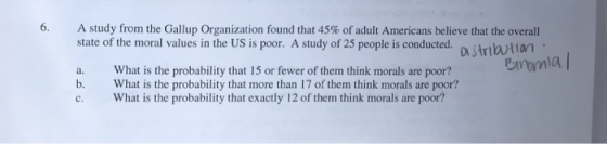 6. A study from the Gallup Organization found that 45% of adult Americans believe that the overall state of the moral values in the US is poor. A study of 25 people is conducted. a. What is the probability that 15 or fewer of them think morals are poor? b. What is the probability that more than 17 of them think morals are poor? c. What is the probability that exactly 12 of them think morals are poor?