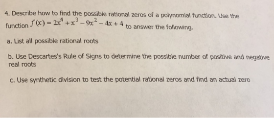 4. Describe how to find the possible rational zeros of a polynomial function. Use the function f(x)-2x +13-9x2 a. List all possible rational roots b. Use Descartess Rule of Signs to determine the possible number of positive and negative f(x) = 2t to answer the following. real roots c. Use synthetic division to test the potential rational zeros and find an actual zero