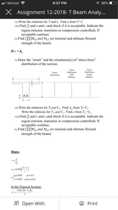 l Verizon 6:57 PM 36% . X Assignment 12-2018- T Beam Analy vIm Write the relations for Tand C. Find a from T-C vim) Find D, and c and e,and check if it is acceptable. Indicate the region (tension, transition or compression controlled). If acceptable continue. x Find MRand M (or nominal and ultimate flexural strength of the beam) If e >h vD Draw the strain and the simulation (s) of stress force distribution of the section. Didribution Dtribtion Dstribution Ballance vn Write the relations for T,and C Find Ay from T C Write the relations for T, and CFind a from T-C vm Find , and c and e,and check if it is acceptable. Indicate the region (tension, transition or compression controlled). If acceptable continue. x Find M and M(or nominal and ultimate flexural strength of the beam) Hints: a0005 や0.9 0.005 attached Open With Print