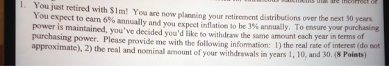 1. You just retired with $1m! You are now planning your retirement distributions over the next 30 years. You expect to earn 6% annually and you expect inflation to be 3% annually. To ensure your purchasing power is maintained, youve decided youd like to withdraw the same amount each year in terms purchasing power. Please provide me with the following information: 1) the real rate of interest (do not approximate), 2) the real and nominal amount of your withdrawals in years 1, 10, an of d 30. (8 Points)