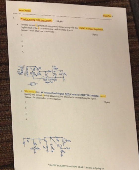 Your Name Page4 2. . (16 pts) a Find and correct&( potentially dangerous) things wrong with this 12VDC Valage Reglato Explain each of the 4 corrections you made to make it work Redraw circuit afler your comections S pts) 2. 3. D3 b. why doesnt this AC coupled Small Signal identify and correct4 things preventing this amplifier from amplify ing the signal. Redraw the circuit after your corrections. Common EMITTER Amplifier work? (8 pts) 1. 2. 3. 5s HAPPY HOLIDAYS and NEW YEAR: See you in Spring1s