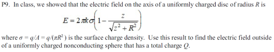 P9. In class, we showed that the electric field on the axis of a uniformly charged disc ofradus R is where σ //I //(rR*) is the surface charge density. Use this result to find the electric field outside of a uniformly charged nonconducting sphere that has a total charge