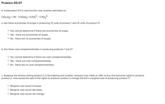 Problem 05-07 A multiproduct firms cost function was recently estimated as: C1Q1,Q2) = 90 -0.5Q1Q2 +0.4Q 2 + 0.3Q22 a. Are t