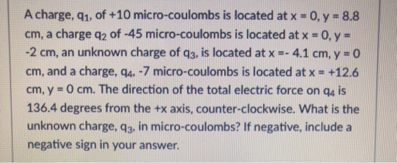A charge, q1. of +10 micro-coulombs is located at x - 0, y -8.8 cm, a charge q2 of-45 micro-coulombs is located atx # 0, y # -2 cm, an unknown charge of q3, is located at x - 4.1 cm,y - o cm, and a charge, q4,-7 micro-coulombs is located at x +12.6 cm, y 0 cm. The direction of the total electric force on q4 is 136.4 degrees from the +x axis, counter-clockwise. What is the unknown charge, q3, in micro-coulombs? If negative, include a negative sign in your answer.