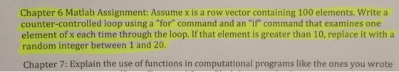 Chapter 6 Matlab Assignment: Assume x is a row vector containing 100 elements. Write a counter-controlled loop using a for command and an if command that examines one element of x each time through the loop. If that element is greater than 10, replace it with a random integer between 1 and 20. Chapter 7: Explain the use of functions in computational programs like the ones you wrote