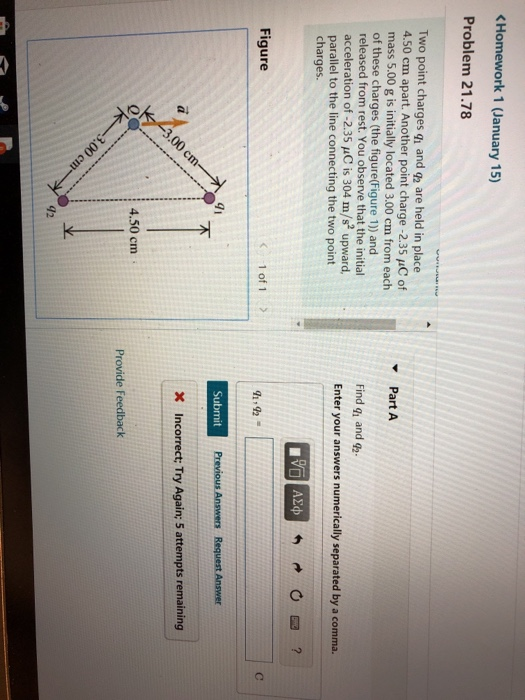Homework 1 (January 15) Problem 21.78 Two point charges q, and g2 are held in place 4.50 cm apart. Another point charge -2.35 C of mass 5.00 g is initially located 3.00 cm from each of these charges (the figure(Figure 1)) and released from rest. You observe that the initial acceleration of -2.35 uC is 304 m/s2 upward, parallel to the line connecting the two point charges. Part A Find g and 92 Enter your answers numerically separated by a comma. Figure 1 of 1 > Submit X Incorrect; Try Again; 5 attempts remaining 0 4.50 cm Provide Feedback 42