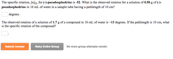 The specific rotation, [a]D, for (-)-pseudoephedrine is-52. What is the observed rotation for a solution of 0.50 g of (-)- pseudoephedrine in 10 mL of water in a sample tube having a pathlength of 10 cm? degrees The observed rotation of a solution of 1.7 g of a compound in 10 mL of water is +13 degrees. If the pathlength is 10 cm, what is the specific rotation of the compound? Submit Answer Retry Entire Group No more group attempts remain