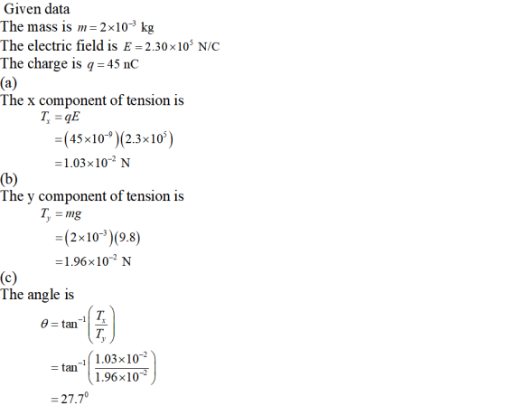 Given data The mass is 2x10-3 kg The electric field is E = 2.30×105 N/C The charge is q -45 nC The x component of tension is (45x 10-9)(2.3x 105 -1.03x10-2 N The y component of tension is T. -mg (2x10-3)(9.8) -1.96x102 N The angle is T. tan-11 1.03 × 10-2 1.96x10-2 27.70
