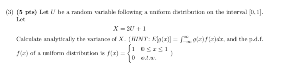 (3) (5 pts) Let U be a random variable following a uniform distribution on the interval [0, 1]. Let X-2U1 Calculate analytically the variance of X. (HINT: El( f(x) of a uniform distribution is f(x) g) f(x)dx, and the p.d.f 0 о.t.u.