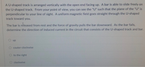 A U-shaped track is arranged vertically with the open end facing up. A bar is able to slide freely on the U-shaped track. From your point of view, you can see the U such that the plane of the U is perpendicular to your line of sight. A uniform magnetic field goes straight through the U-shaped track toward you. The bar is réleased from rest and the force of gravity pulls the bar downward. As the bar falls. determine the direction of induced current in the circuit that consists of the U-shaped track and bar. O up O couter-clockwise O to the right O clockwise