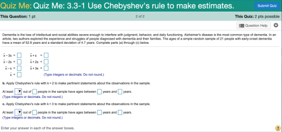 Quiz Me: Quiz Me: 3.3-1 Use Chebyshevs rule to make estimates. Submit Quiz This Question: 1 pt 2 of 2 This Quiz: 2 pts possible Question Help Dementia is the loss of intellectual and social abilities severe enough to interfere with judgment, behavior, and daily functioning. Alzheimers disease is the most common type of dementia. In an article, two authors explored the experience and struggles of people diagnosed with dementia and their families. The ages of a simple random sample of 21 people with early-onset dementia have a mean of 52.8 years and a standard deviation of 4.7 years. Complete parts (a) through (c) below Type integers or decimals. Do not round.) b. Apply Chebyshevs rule with k 2 to make pertinent statements about the observations in the sample At least | out of Џ people in the sample have ages between L years and years Type integers or decimals. Do not round.) c. Apply Chebyshevs rule with k 3 to make pertinent statements about the observations in the sample At leastout of people in the sample have ages between years and years (Type integers or decimals. Do not round.) Enter your answer in each of the answer boxes