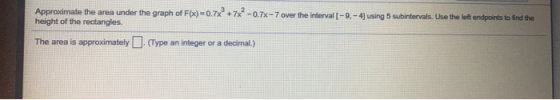 Approximate the area under the graph of F(x)=0.7x3 +7x2-0.7x-7over the interval [-9,-4) height of the rectangles using 5 subi