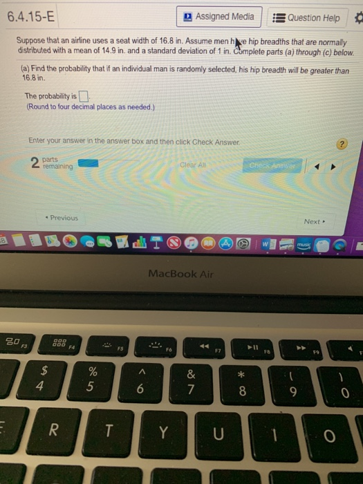 6.4.15-E Assigned Media Ξ Question Help Suppose that an airline uses a seat width of 16.8 in. Assume men h ve hip breadths that are normally distributed with a mean of 14.9 in. and a standard deviation of 1 in. Cumplete parts (a) through (c) below (a) Find the probability that if an individual man is randomly selected, his hip breadth will be greater than 16.8 in. The probability is Round to four decimal places as needed.) Enter your answer in the answer box and then click Check Answer Clear All Check An * Previous Next MacBook Air F7 FB F9 4 5 7 0 0