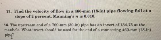 18. Find the velocity of flow in a 460-mm (18-in) pipe flowing full at a slope of 2 percent. Mannings n is 0.010. 14. The upstream end of a 760-mm (30-in) pipe has an invert of 134.75 at the manhole. What invert should be used for the end of a connecting 460-mm (18-in) pips?