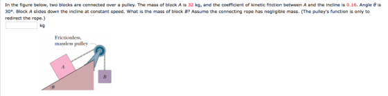 In the figure below, two blocks are connected over a pulley. The mass of block A is 32 kg, and the coefficient of kinetic friction between A and the incline is 0.16. Angle θ is 30°. Block A slides down the incline at constant speed. What is the mass of block B? Assume the connecting rope has negligible mass. (The pulleys function is only to redirect the rope.) kg Frictionless massless pulley
