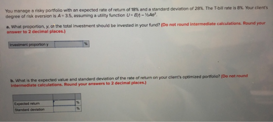 You manage a risky portfolio with an expected rate of return of 18% and a standard deviation of 28%. The T-bill rate is 8%. Y