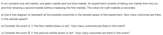 A urn contains one red marble, one green marble and one blue marble. An experiment consists of taking one marble from the urn and then drawing a second marble (without replacing the first marble). The colors for both marbles is recorded. a) Use a tree diagram to represent all the possible outcomes in the sample space of this experiment. How many outcomes are there in this sample space? b) Consider the event A the first marble drawn is red. How many outcomes are there in this event? c) Consider the event Bthe second marble drawn is red. How many outcomes are there in this event?
