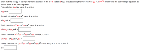 Ae-ax72 directly into the Schroedinger equation, as Show that the energy of a simple harmonic oscillator in the n 0 state is 1ho/2 by substituting the wave function o broken down in the following steps. First, calculate dupo/dx, using A, x, and ?. duo/dx Second, calculate d2?0/dx, using A, x, and a. Third, calculate ?2x2PD-d2Wo/dx2, using A, x, and ?. Fourth, calculate (a2x2Wo-d2Wo/dx2)/40, using A, x, and ?. Finally, calculate E-[(c2x2Wo-d240/dx2)/Wo]h2/(2m), using A, x, a, m, ?, and h.
