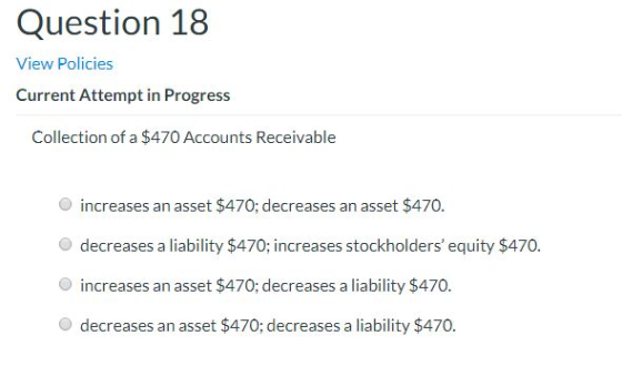 Question 18 View Policies Current Attempt in Progress Collection of a $470 Accounts Receivable increases an asset $470; decre